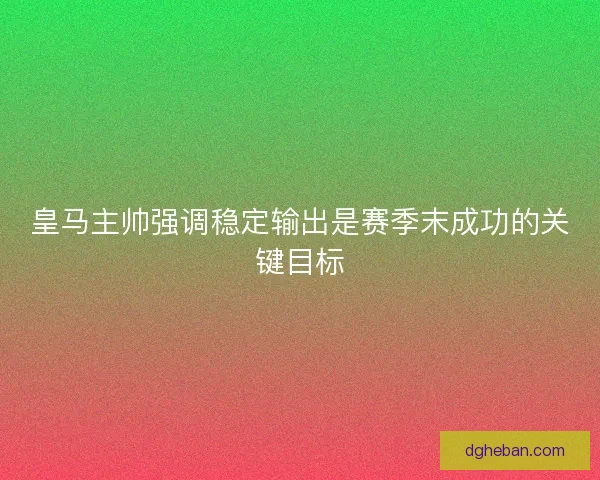 皇马主帅强调稳定输出是赛季末成功的关键目标