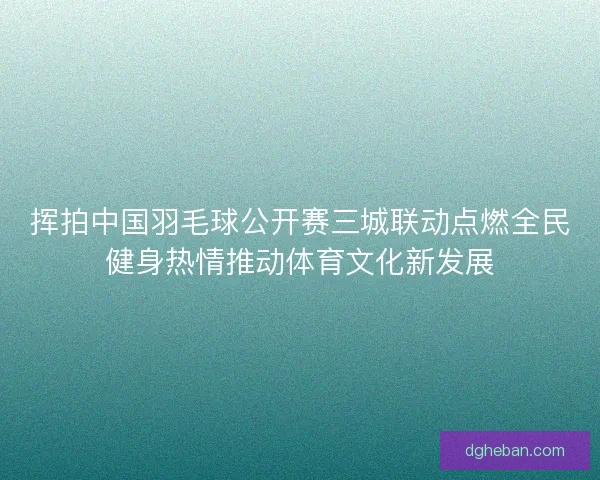 挥拍中国羽毛球公开赛三城联动点燃全民健身热情推动体育文化新发展