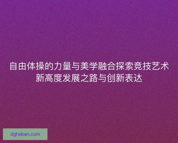 自由体操的力量与美学融合探索竞技艺术新高度发展之路与创新表达