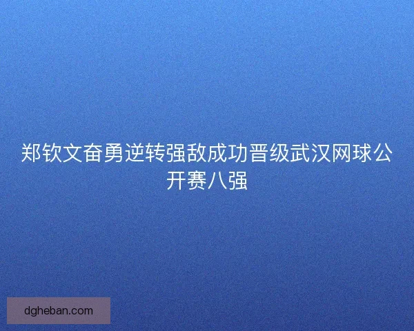 郑钦文奋勇逆转强敌成功晋级武汉网球公开赛八强