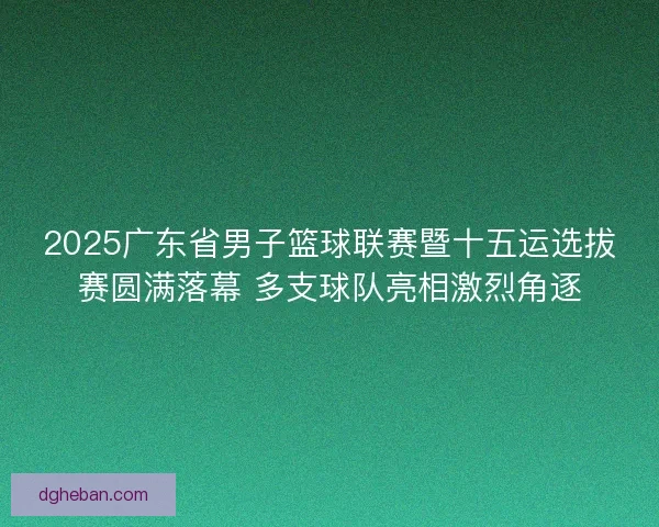2025广东省男子篮球联赛暨十五运选拔赛圆满落幕 多支球队亮相激烈角逐 2025广东省男子篮球联赛暨十五运选拔赛圆满落幕 多支球队亮相激烈角逐