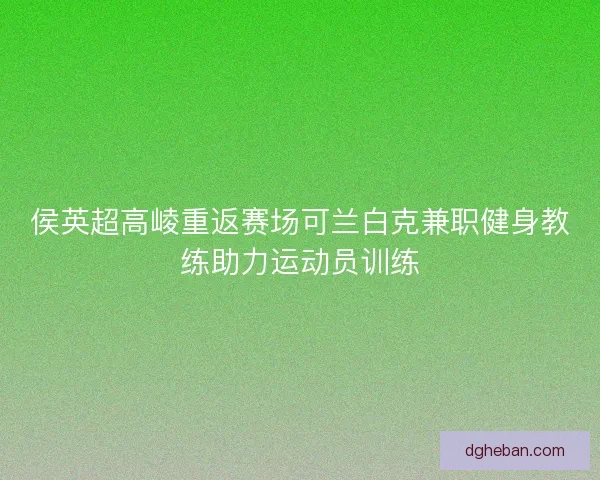 侯英超高崚重返赛场可兰白克兼职健身教练助力运动员训练