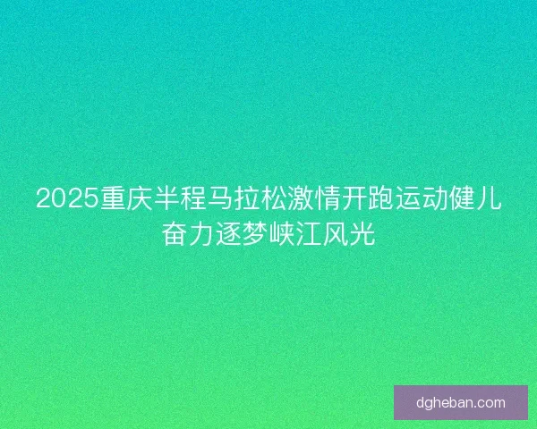 2025重庆半程马拉松激情开跑运动健儿奋力逐梦峡江风光