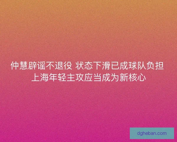 仲慧辟谣不退役 状态下滑已成球队负担 上海年轻主攻应当成为新核心