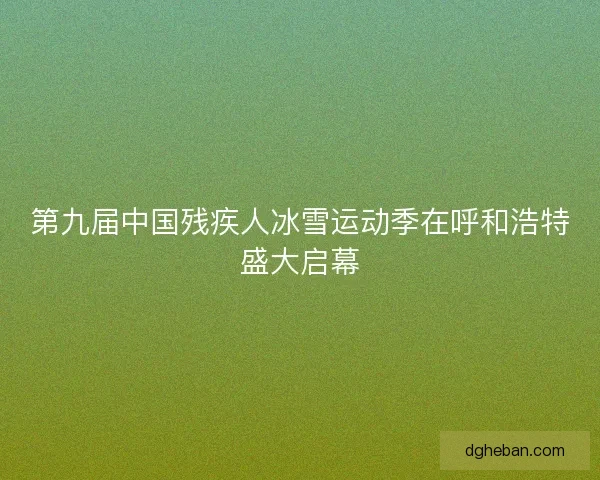 第九届中国残疾人冰雪运动季在呼和浩特盛大启幕