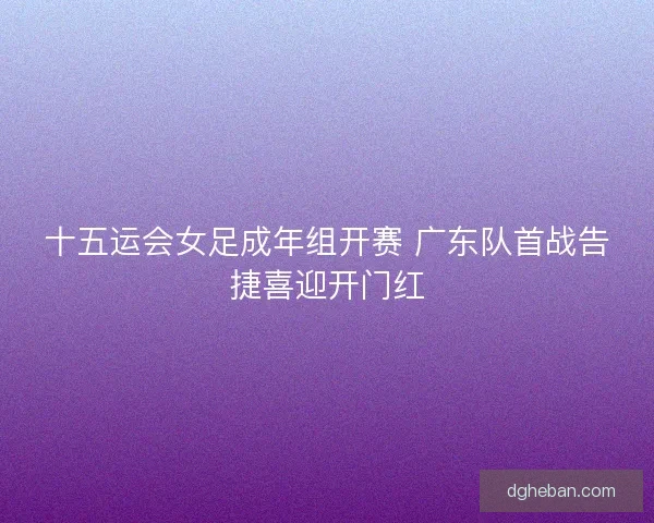 十五运会女足成年组开赛 广东队首战告捷喜迎开门红 十五运会女足成年组开赛 广东队首战告捷喜迎开门红