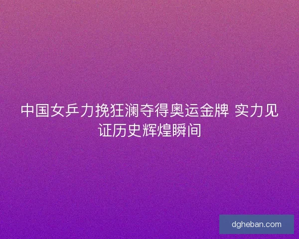 中国女乒力挽狂澜夺得奥运金牌 实力见证历史辉煌瞬间