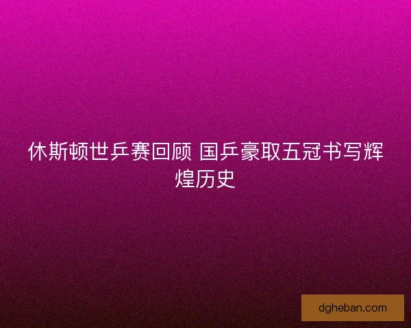休斯顿世乒赛回顾 国乒豪取五冠书写辉煌历史