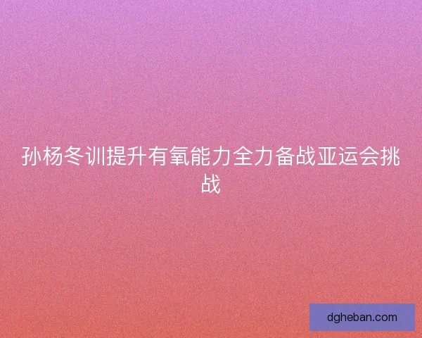 孙杨冬训提升有氧能力全力备战亚运会挑战