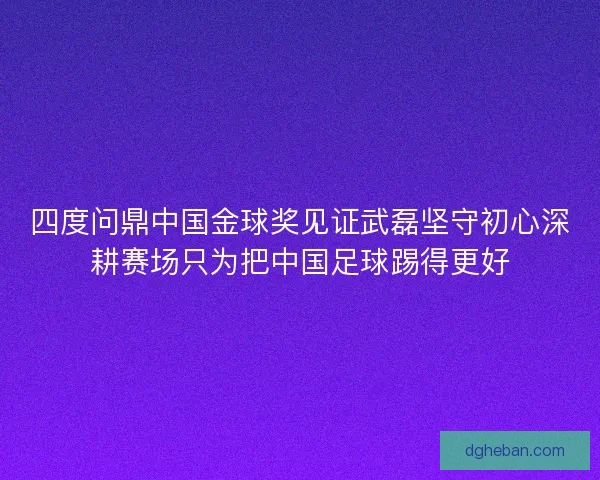 四度问鼎中国金球奖见证武磊坚守初心深耕赛场只为把中国足球踢得更好