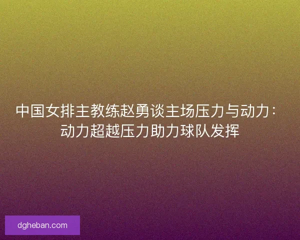 中国女排主教练赵勇谈主场压力与动力：动力超越压力助力球队发挥