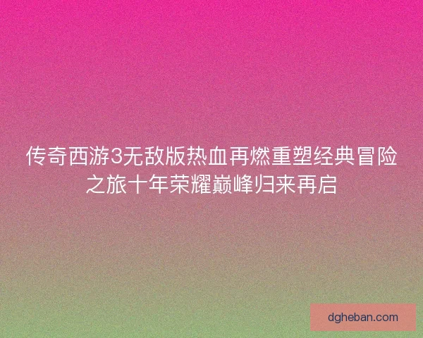 传奇西游3无敌版热血再燃重塑经典冒险之旅十年荣耀巅峰归来再启