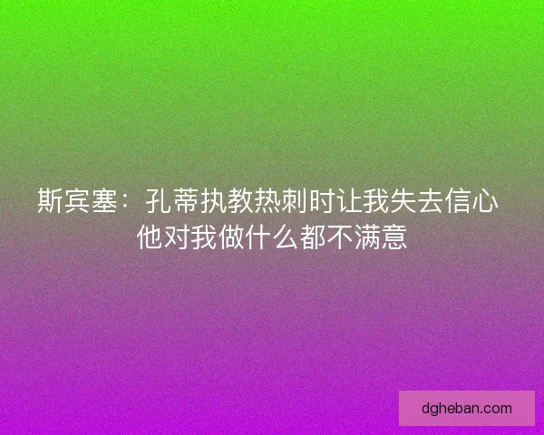 斯宾塞：孔蒂执教热刺时让我失去信心 他对我做什么都不满意