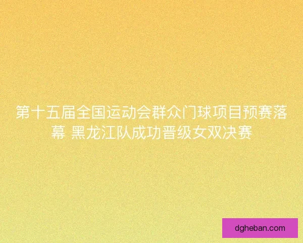 第十五届全国运动会群众门球项目预赛落幕 黑龙江队成功晋级女双决赛