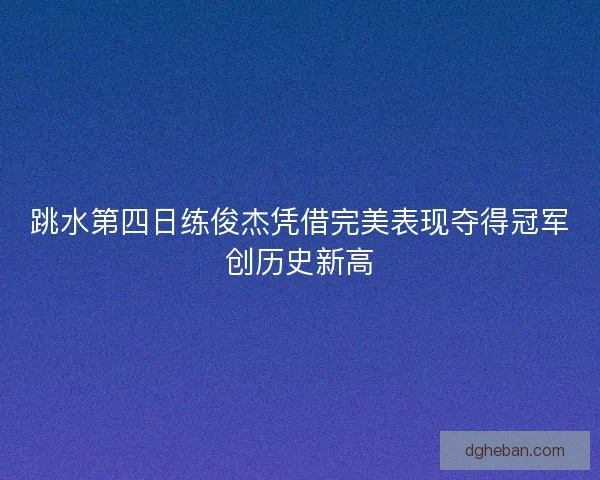 跳水第四日练俊杰凭借完美表现夺得冠军创历史新高