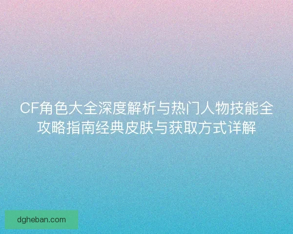 CF角色大全深度解析与热门人物技能全攻略指南经典皮肤与获取方式详解