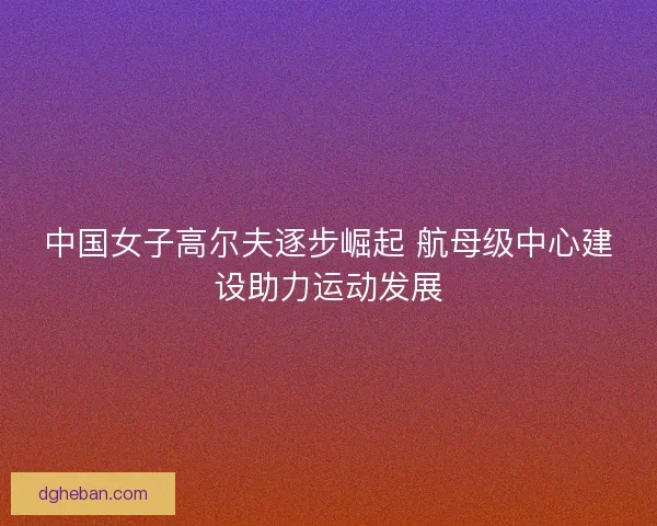 中国女子高尔夫逐步崛起 航母级中心建设助力运动发展