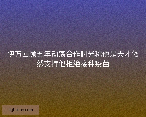 伊万回顾五年动荡合作时光称他是天才依然支持他拒绝接种疫苗