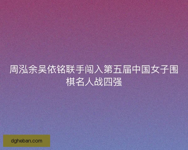 周泓余吴依铭联手闯入第五届中国女子围棋名人战四强 周泓余吴依铭联手闯入第五届中国女子围棋名人战四强